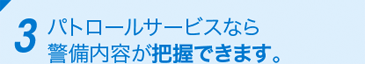 3 パトロールサービスなら警備内容が把握できます。